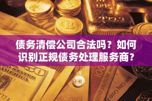 武汉债务清偿公司合法吗？如何识别正规债务处理服务商？