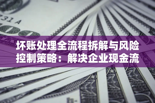 武汉坏账处理全流程拆解与风险控制策略：解决企业现金流顽疾的实战指南