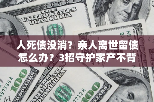 武汉人死债没消？亲人离世留债怎么办？3招守护家产不背锅