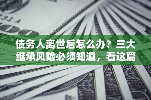 武汉债务人离世后怎么办？三大继承风险必须知道，看这篇就够了