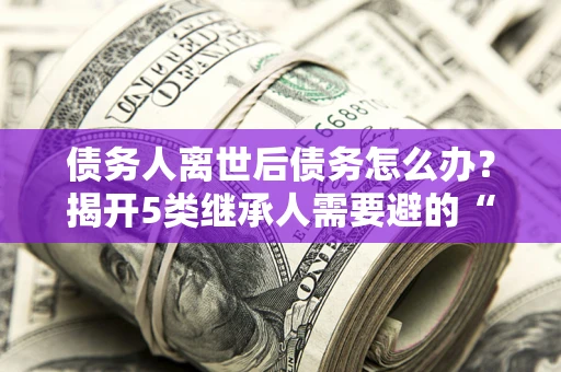 武汉债务人离世后债务怎么办？揭开5类继承人需要避的“坑”