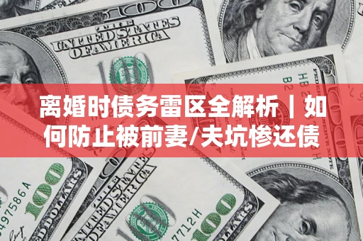 武汉离婚时债务雷区全解析｜如何防止被前妻/夫坑惨还债？